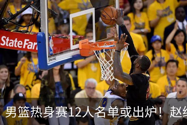 男篮热身赛12人名单或出炉！赵继伟胡金秋扛大旗，郭士强重点考察2人